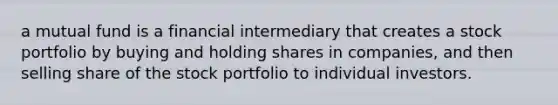 a mutual fund is a financial intermediary that creates a stock portfolio by buying and holding shares in companies, and then selling share of the stock portfolio to individual investors.