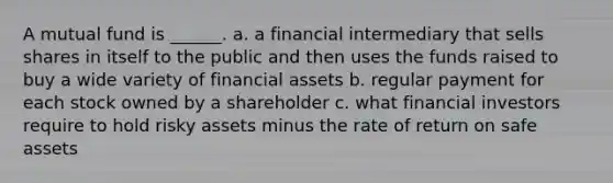 A mutual fund is ______. a. a financial intermediary that sells shares in itself to the public and then uses the funds raised to buy a wide variety of financial assets b. regular payment for each stock owned by a shareholder c. what financial investors require to hold risky assets minus the rate of return on safe assets