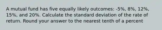 A mutual fund has five equally likely outcomes: -5%, 8%, 12%, 15%, and 20%. Calculate the standard deviation of the rate of return. Round your answer to the nearest tenth of a percent