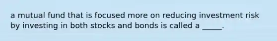 a mutual fund that is focused more on reducing investment risk by investing in both stocks and bonds is called a _____.