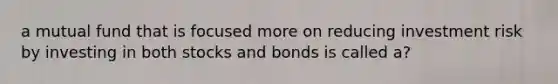 a mutual fund that is focused more on reducing investment risk by investing in both stocks and bonds is called a?