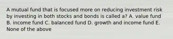 A mutual fund that is focused more on reducing investment risk by investing in both stocks and bonds is called a? A. value fund B. income fund C. balanced fund D. growth and income fund E. None of the above