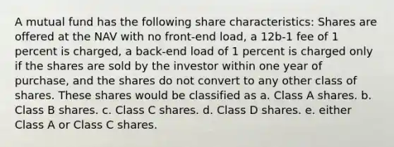 A mutual fund has the following share characteristics: Shares are offered at the NAV with no front-end load, a 12b-1 fee of 1 percent is charged, a back-end load of 1 percent is charged only if the shares are sold by the investor within one year of purchase, and the shares do not convert to any other class of shares. These shares would be classified as a. Class A shares. b. Class B shares. c. Class C shares. d. Class D shares. e. either Class A or Class C shares.