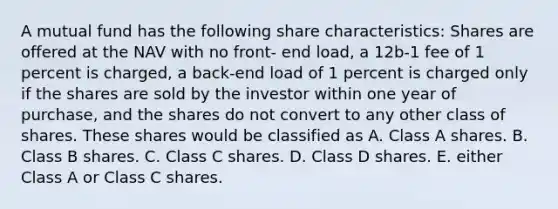 A mutual fund has the following share characteristics: Shares are offered at the NAV with no front- end load, a 12b-1 fee of 1 percent is charged, a back-end load of 1 percent is charged only if the shares are sold by the investor within one year of purchase, and the shares do not convert to any other class of shares. These shares would be classified as A. Class A shares. B. Class B shares. C. Class C shares. D. Class D shares. E. either Class A or Class C shares.