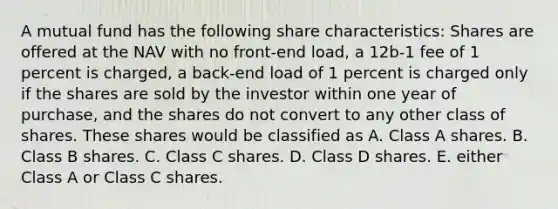 A mutual fund has the following share characteristics: Shares are offered at the NAV with no front-end load, a 12b-1 fee of 1 percent is charged, a back-end load of 1 percent is charged only if the shares are sold by the investor within one year of purchase, and the shares do not convert to any other class of shares. These shares would be classified as A. Class A shares. B. Class B shares. C. Class C shares. D. Class D shares. E. either Class A or Class C shares.