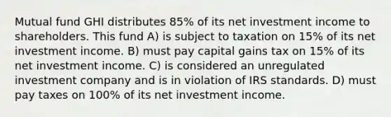 Mutual fund GHI distributes 85% of its net investment income to shareholders. This fund A) is subject to taxation on 15% of its net investment income. B) must pay capital gains tax on 15% of its net investment income. C) is considered an unregulated investment company and is in violation of IRS standards. D) must pay taxes on 100% of its net investment income.