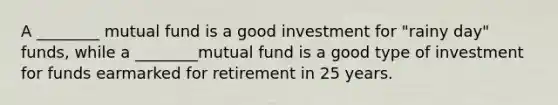 A ________ mutual fund is a good investment for "rainy day" funds, while a ________mutual fund is a good type of investment for funds earmarked for retirement in 25 years.