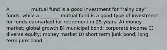 A ________ mutual fund is a good investment for "rainy day" funds, while a ________ mutual fund is a good type of investment for funds earmarked for retirement in 25 years. A) money market; global growth B) municipal bond; corporate income C) diverse equity; money market D) short term junk bond; long term junk bond