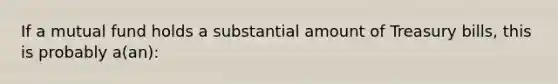 If a mutual fund holds a substantial amount of Treasury bills, this is probably a(an):