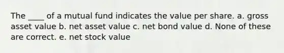 The ____ of a mutual fund indicates the value per share. a. gross asset value b. net asset value c. net bond value d. None of these are correct. e. net stock value