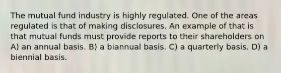 The mutual fund industry is highly regulated. One of the areas regulated is that of making disclosures. An example of that is that mutual funds must provide reports to their shareholders on A) an annual basis. B) a biannual basis. C) a quarterly basis. D) a biennial basis.