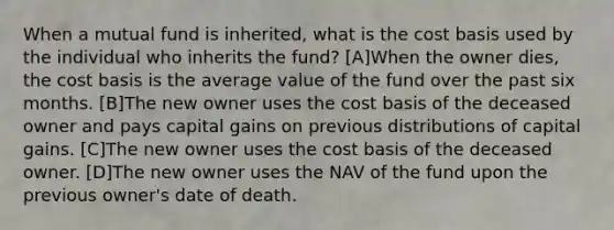 When a mutual fund is inherited, what is the cost basis used by the individual who inherits the fund? [A]When the owner dies, the cost basis is the average value of the fund over the past six months. [B]The new owner uses the cost basis of the deceased owner and pays capital gains on previous distributions of capital gains. [C]The new owner uses the cost basis of the deceased owner. [D]The new owner uses the NAV of the fund upon the previous owner's date of death.