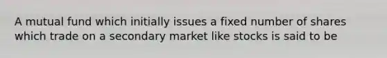 A mutual fund which initially issues a fixed number of shares which trade on a secondary market like stocks is said to be