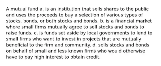 A mutual fund a. is an institution that sells shares to the public and uses the proceeds to buy a selection of various types of stocks, bonds, or both stocks and bonds. b. is a financial market where small firms mutually agree to sell stocks and bonds to raise funds. c. is funds set aside by local governments to lend to small firms who want to invest in projects that are mutually beneficial to the firm and community. d. sells stocks and bonds on behalf of small and less known firms who would otherwise have to pay high interest to obtain credit.