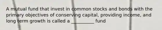 A mutual fund that invest in common stocks and bonds with the primary objectives of conserving capital, providing income, and long term growth is called a __________ fund