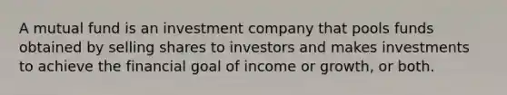 A mutual fund is an investment company that pools funds obtained by selling shares to investors and makes investments to achieve the financial goal of income or growth, or both.