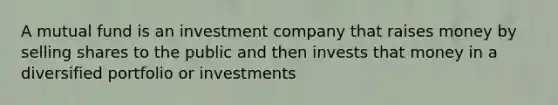 A mutual fund is an investment company that raises money by selling shares to the public and then invests that money in a diversified portfolio or investments