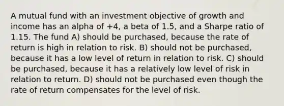 A mutual fund with an investment objective of growth and income has an alpha of +4, a beta of 1.5, and a Sharpe ratio of 1.15. The fund A) should be purchased, because the rate of return is high in relation to risk. B) should not be purchased, because it has a low level of return in relation to risk. C) should be purchased, because it has a relatively low level of risk in relation to return. D) should not be purchased even though the rate of return compensates for the level of risk.