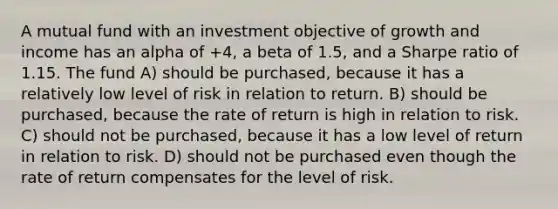 A mutual fund with an investment objective of growth and income has an alpha of +4, a beta of 1.5, and a Sharpe ratio of 1.15. The fund A) should be purchased, because it has a relatively low level of risk in relation to return. B) should be purchased, because the rate of return is high in relation to risk. C) should not be purchased, because it has a low level of return in relation to risk. D) should not be purchased even though the rate of return compensates for the level of risk.