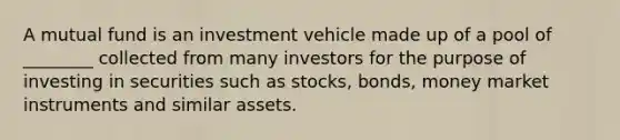 A mutual fund is an investment vehicle made up of a pool of ________ collected from many investors for the purpose of investing in securities such as stocks, bonds, money market instruments and similar assets.