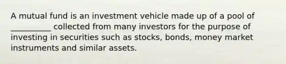 A mutual fund is an investment vehicle made up of a pool of __________ collected from many investors for the purpose of investing in securities such as stocks, bonds, money market instruments and similar assets.