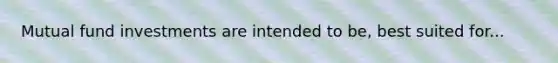 Mutual fund investments are intended to be, best suited for...
