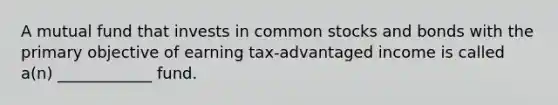 A mutual fund that invests in common stocks and bonds with the primary objective of earning tax-advantaged income is called a(n) ____________ fund.