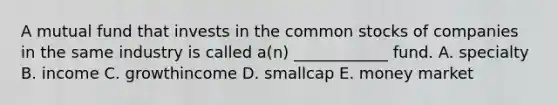 A mutual fund that invests in the common stocks of companies in the same industry is called a(n) ____________ fund. A. specialty B. income C. growthincome D. smallcap E. money market