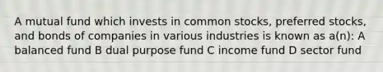 A mutual fund which invests in common stocks, preferred stocks, and bonds of companies in various industries is known as a(n): A balanced fund B dual purpose fund C income fund D sector fund