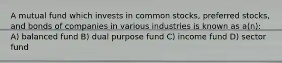 A mutual fund which invests in common stocks, preferred stocks, and bonds of companies in various industries is known as a(n): A) balanced fund B) dual purpose fund C) income fund D) sector fund