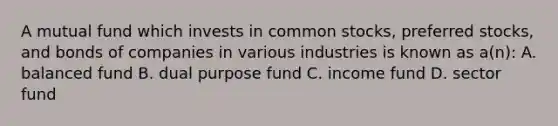 A mutual fund which invests in common stocks, preferred stocks, and bonds of companies in various industries is known as a(n): A. balanced fund B. dual purpose fund C. income fund D. sector fund