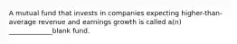 A mutual fund that invests in companies expecting higher-than-average revenue and earnings growth is called a(n) _____________blank fund.