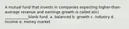 A mutual fund that invests in companies expecting higher-than-average revenue and earnings growth is called a(n) _____________blank fund. a. balanced b. growth c. industry d. income e. money market