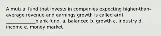 A mutual fund that invests in companies expecting higher-than-average revenue and earnings growth is called a(n) _____________blank fund. a. balanced b. growth c. industry d. income e. money market