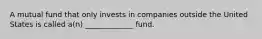 A mutual fund that only invests in companies outside the United States is called a(n) _____________ fund.