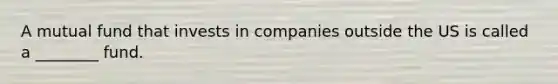 A mutual fund that invests in companies outside the US is called a ________ fund.