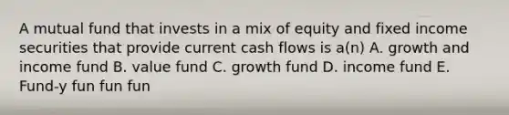 A mutual fund that invests in a mix of equity and fixed income securities that provide current cash flows is a(n) A. growth and income fund B. value fund C. growth fund D. income fund E. Fund-y fun fun fun