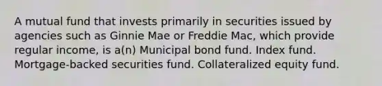 A mutual fund that invests primarily in securities issued by agencies such as Ginnie Mae or Freddie Mac, which provide regular income, is a(n) Municipal bond fund. Index fund. Mortgage-backed securities fund. Collateralized equity fund.