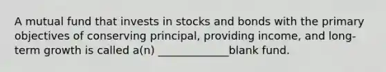 A mutual fund that invests in stocks and bonds with the primary objectives of conserving principal, providing income, and long-term growth is called a(n) _____________blank fund.