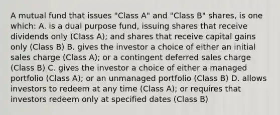 A mutual fund that issues "Class A" and "Class B" shares, is one which: A. is a dual purpose fund, issuing shares that receive dividends only (Class A); and shares that receive capital gains only (Class B) B. gives the investor a choice of either an initial sales charge (Class A); or a contingent deferred sales charge (Class B) C. gives the investor a choice of either a managed portfolio (Class A); or an unmanaged portfolio (Class B) D. allows investors to redeem at any time (Class A); or requires that investors redeem only at specified dates (Class B)