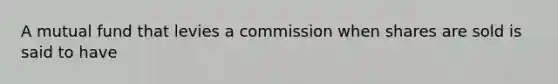 A mutual fund that levies a commission when shares are sold is said to have