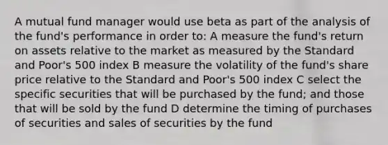 A mutual fund manager would use beta as part of the analysis of the fund's performance in order to: A measure the fund's return on assets relative to the market as measured by the Standard and Poor's 500 index B measure the volatility of the fund's share price relative to the Standard and Poor's 500 index C select the specific securities that will be purchased by the fund; and those that will be sold by the fund D determine the timing of purchases of securities and sales of securities by the fund