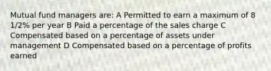 Mutual fund managers are: A Permitted to earn a maximum of 8 1/2% per year B Paid a percentage of the sales charge C Compensated based on a percentage of assets under management D Compensated based on a percentage of profits earned