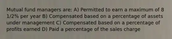 Mutual fund managers are: A) Permitted to earn a maximum of 8 1/2% per year B) Compensated based on a percentage of assets under management C) Compensated based on a percentage of profits earned D) Paid a percentage of the sales charge