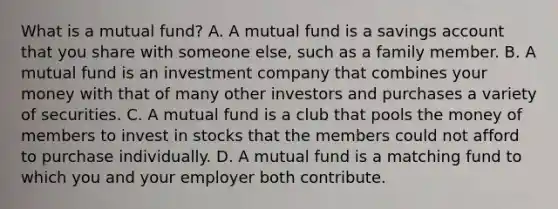 What is a mutual fund? A. A mutual fund is a savings account that you share with someone else, such as a family member. B. A mutual fund is an investment company that combines your money with that of many other investors and purchases a variety of securities. C. A mutual fund is a club that pools the money of members to invest in stocks that the members could not afford to purchase individually. D. A mutual fund is a matching fund to which you and your employer both contribute.