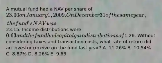 A mutual fund had a NAV per share of 23.00 on January 1, 2009. On December 31 of the same year, the fund's NAV was23.15. Income distributions were 0.63 and the fund had capital gain distributions of1.26. Without considering taxes and transaction costs, what rate of return did an investor receive on the fund last year? A. 11.26% B. 10.54% C. 8.87% D. 8.26% E. 9.63