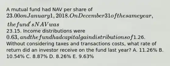 A mutual fund had NAV per share of 23.00 on January 1, 2018. On December 31 of the same year, the fund's NAV was23.15. Income distributions were 0.63, and the fund had capital gain distributions of1.26. Without considering taxes and transactions costs, what rate of return did an investor receive on the fund last year? A. 11.26% B. 10.54% C. 8.87% D. 8.26% E. 9.63%