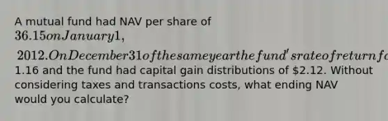 A mutual fund had NAV per share of 36.15 on January 1, 2012. On December 31 of the same year the fund's rate of return for the year was 14.0%. Income distributions were1.16 and the fund had capital gain distributions of 2.12. Without considering taxes and transactions costs, what ending NAV would you calculate?