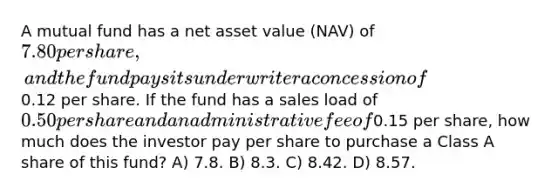 A mutual fund has a net asset value (NAV) of 7.80 per share, and the fund pays its underwriter a concession of0.12 per share. If the fund has a sales load of 0.50 per share and an administrative fee of0.15 per share, how much does the investor pay per share to purchase a Class A share of this fund? A) 7.8. B) 8.3. C) 8.42. D) 8.57.