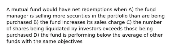 A mutual fund would have net redemptions when A) the fund manager is selling more securities in the portfolio than are being purchased B) the fund increases its sales charge C) the number of shares being liquidated by investors exceeds those being purchased D) the fund is performing below the average of other funds with the same objectives